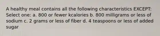 A healthy meal contains all the following characteristics EXCEPT: Select one: a. 800 or fewer kcalories b. 800 milligrams or less of sodium c. 2 grams or less of fiber d. 4 teaspoons or less of added sugar