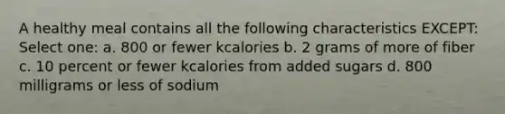 A healthy meal contains all the following characteristics EXCEPT: Select one: a. 800 or fewer kcalories b. 2 grams of more of fiber c. 10 percent or fewer kcalories from added sugars d. 800 milligrams or less of sodium