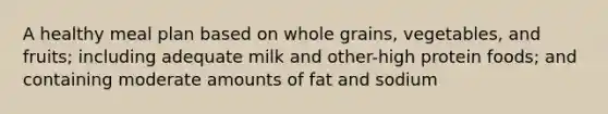 A healthy meal plan based on whole grains, vegetables, and fruits; including adequate milk and other-high protein foods; and containing moderate amounts of fat and sodium