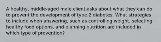 A healthy, middle-aged male client asks about what they can do to prevent the development of type 2 diabetes. What strategies to include when answering, such as controlling weight, selecting healthy food options, and planning nutrition are included in which type of prevention?