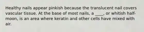 Healthy nails appear pinkish because the translucent nail covers vascular tissue. At the base of most nails, a ____, or whitish half-moon, is an area where keratin and other cells have mixed with air.