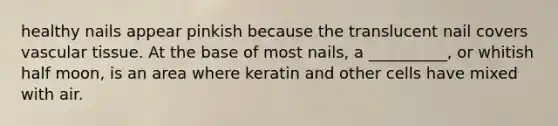 healthy nails appear pinkish because the translucent nail covers vascular tissue. At the base of most nails, a __________, or whitish half moon, is an area where keratin and other cells have mixed with air.