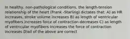 In healthy, non-pathological conditions, the length-tension relationship of the heart (Frank -Starling) dictates that: A) as HR increases, stroke volume increases B) as length of ventricular myofibers increases force of contraction decreases C) as length of ventricular myofibers increases the force of contraction increases D)all of the above are correct