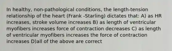 In healthy, non-pathological conditions, the length-tension relationship of the heart (Frank -Starling) dictates that: A) as HR increases, stroke volume increases B) as length of ventricular myofibers increases force of contraction decreases C) as length of ventricular myofibers increases the force of contraction increases D)all of the above are correct