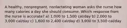 A healthy, nonpregnant, nonlactating woman asks the nurse how many calories a day she should consume. Which response from the nurse is accurate? a) 1,000 to 1,500 cal/day b) 2,000 to 3,000 cal/day c) 1,600 to 2,400 cal/day d) 3,000 to 3,500 cal/day