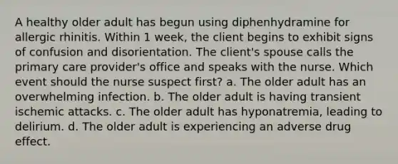 A healthy older adult has begun using diphenhydramine for allergic rhinitis. Within 1 week, the client begins to exhibit signs of confusion and disorientation. The client's spouse calls the primary care provider's office and speaks with the nurse. Which event should the nurse suspect first? a. The older adult has an overwhelming infection. b. The older adult is having transient ischemic attacks. c. The older adult has hyponatremia, leading to delirium. d. The older adult is experiencing an adverse drug effect.