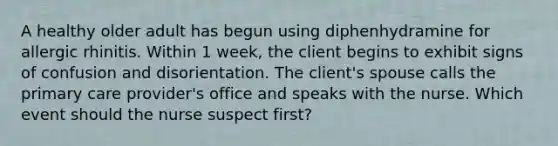 A healthy older adult has begun using diphenhydramine for allergic rhinitis. Within 1 week, the client begins to exhibit signs of confusion and disorientation. The client's spouse calls the primary care provider's office and speaks with the nurse. Which event should the nurse suspect first?