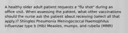 A healthy older adult patient requests a "flu shot" during an office visit. When assessing the patient, what other vaccinations should the nurse ask the patient about receiving (select all that apply.)? Shingles Pneumonia Meningococcal Haemophilus influenzae type b (Hib) Measles, mumps, and rubella (MMR)