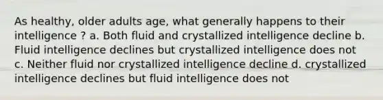 As healthy, older adults age, what generally happens to their intelligence ? a. Both fluid and crystallized intelligence decline b. Fluid intelligence declines but crystallized intelligence does not c. Neither fluid nor crystallized intelligence decline d. crystallized intelligence declines but fluid intelligence does not