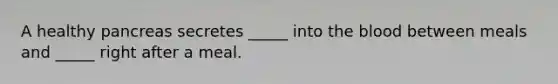 A healthy pancreas secretes _____ into the blood between meals and _____ right after a meal.​