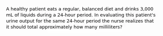 A healthy patient eats a regular, balanced diet and drinks 3,000 mL of liquids during a 24-hour period. In evaluating this patient's urine output for the same 24-hour period the nurse realizes that it should total approximately how many milliliters?