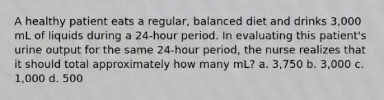 A healthy patient eats a regular, balanced diet and drinks 3,000 mL of liquids during a 24-hour period. In evaluating this patient's urine output for the same 24-hour period, the nurse realizes that it should total approximately how many mL? a. 3,750 b. 3,000 c. 1,000 d. 500