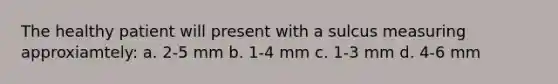 The healthy patient will present with a sulcus measuring approxiamtely: a. 2-5 mm b. 1-4 mm c. 1-3 mm d. 4-6 mm