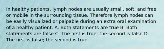 In healthy patients, lymph nodes are usually small, soft, and free or mobile in the surrounding tissue. Therefore lymph nodes can be easily visualized or palpable during an extra oral examination of a healthy patient. A. Both statements are true B. Both statements are false C. The first is true; the second is false D. The first is false; the second is true.