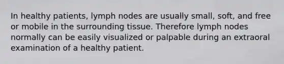 In healthy patients, lymph nodes are usually small, soft, and free or mobile in the surrounding tissue. Therefore lymph nodes normally can be easily visualized or palpable during an extraoral examination of a healthy patient.