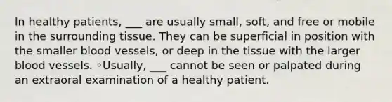 In healthy patients, ___ are usually small, soft, and free or mobile in the surrounding tissue. They can be superficial in position with the smaller blood vessels, or deep in the tissue with the larger blood vessels. ◦Usually, ___ cannot be seen or palpated during an extraoral examination of a healthy patient.