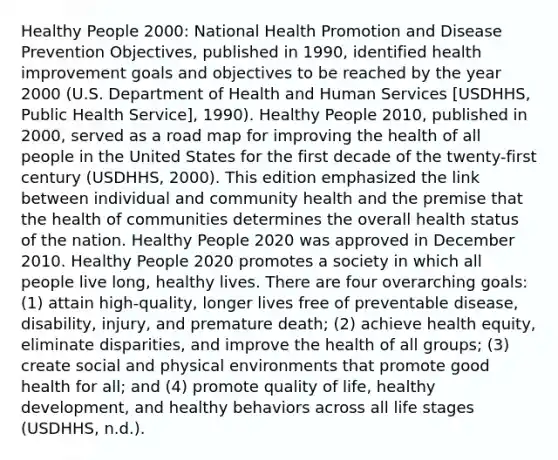 Healthy People 2000: National Health Promotion and Disease Prevention Objectives, published in 1990, identified health improvement goals and objectives to be reached by the year 2000 (U.S. Department of Health and Human Services [USDHHS, Public Health Service], 1990). Healthy People 2010, published in 2000, served as a road map for improving the health of all people in the United States for the first decade of the twenty-first century (USDHHS, 2000). This edition emphasized the link between individual and community health and the premise that the health of communities determines the overall health status of the nation. Healthy People 2020 was approved in December 2010. Healthy People 2020 promotes a society in which all people live long, healthy lives. There are four overarching goals: (1) attain high-quality, longer lives free of preventable disease, disability, injury, and premature death; (2) achieve health equity, eliminate disparities, and improve the health of all groups; (3) create social and physical environments that promote good health for all; and (4) promote quality of life, healthy development, and healthy behaviors across all life stages (USDHHS, n.d.).