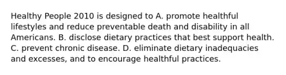 Healthy People 2010 is designed to A. promote healthful lifestyles and reduce preventable death and disability in all Americans. B. disclose dietary practices that best support health. C. prevent chronic disease. D. eliminate dietary inadequacies and excesses, and to encourage healthful practices.