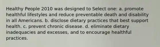 Healthy People 2010 was designed to Select one: a. promote healthful lifestyles and reduce preventable death and disability in all Americans. b. disclose dietary practices that best support health. c. prevent chronic disease. d. eliminate dietary inadequacies and excesses, and to encourage healthful practices.