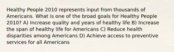 Healthy People 2010 represents input from thousands of Americans. What is one of the broad goals for Healthy People 2010? A) Increase quality and years of healthy life B) Increase the span of healthy life for Americans C) Reduce health disparities among Americans D) Achieve access to preventive services for all Americans