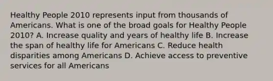 Healthy People 2010 represents input from thousands of Americans. What is one of the broad goals for Healthy People 2010? A. Increase quality and years of healthy life B. Increase the span of healthy life for Americans C. Reduce health disparities among Americans D. Achieve access to preventive services for all Americans