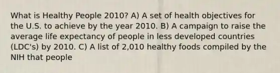 What is Healthy People 2010? A) A set of health objectives for the U.S. to achieve by the year 2010. B) A campaign to raise the average life expectancy of people in less developed countries (LDC's) by 2010. C) A list of 2,010 healthy foods compiled by the NIH that people