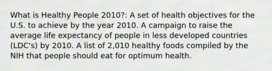 What is Healthy People 2010?: A set of health objectives for the U.S. to achieve by the year 2010. A campaign to raise the average life expectancy of people in less developed countries (LDC's) by 2010. A list of 2,010 healthy foods compiled by the NIH that people should eat for optimum health.