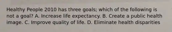 Healthy People 2010 has three goals; which of the following is not a goal? A. Increase life expectancy. B. Create a public health image. C. Improve quality of life. D. Eliminate health disparities