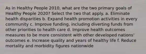 As in Healthy People 2010, what are the two primary goals of Healthy People 2020? Select the two that apply. a. Eliminate health disparities b. Expand health promotion activities in every community c. Improve funding, including diverting funds from other priorities to health care d. Improve health outcomes measures to be more consistent with other developed nations' outcomes e. Increase quality and years of healthy life f. Reduce mortality and morbidity figures nationwide