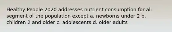 Healthy People 2020 addresses nutrient consumption for all segment of the population except a. newborns under 2 b. children 2 and older c. adolescents d. older adults