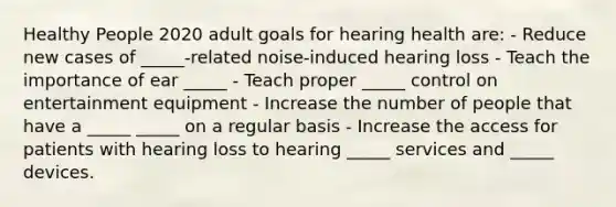 Healthy People 2020 adult goals for hearing health are: - Reduce new cases of _____-related noise-induced hearing loss - Teach the importance of ear _____ - Teach proper _____ control on entertainment equipment - Increase the number of people that have a _____ _____ on a regular basis - Increase the access for patients with hearing loss to hearing _____ services and _____ devices.