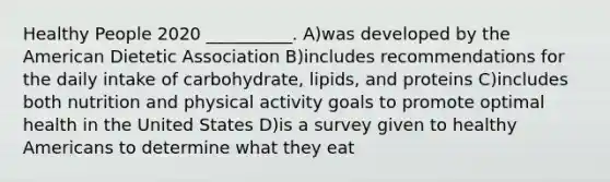 Healthy People 2020 __________. A)was developed by the American Dietetic Association B)includes recommendations for the daily intake of carbohydrate, lipids, and proteins C)includes both nutrition and physical activity goals to promote optimal health in the United States D)is a survey given to healthy Americans to determine what they eat