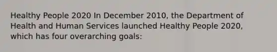 Healthy People 2020 In December 2010, the Department of Health and Human Services launched Healthy People 2020, which has four overarching goals: