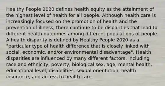 Healthy People 2020 defines health equity as the attainment of the highest level of health for all people. Although health care is increasingly focused on the promotion of health and the prevention of illness, there continue to be disparities that lead to different health outcomes among different populations of people. A health disparity is defined by Healthy People 2020 as a "particular type of health difference that is closely linked with social, economic, and/or environmental disadvantage". Health disparities are influenced by many different factors, including race and ethnicity, poverty, biological sex, age, mental health, educational level, disabilities, sexual orientation, health insurance, and access to health care.