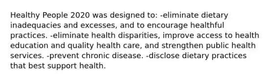 Healthy People 2020 was designed to: -eliminate dietary inadequacies and excesses, and to encourage healthful practices. -eliminate health disparities, improve access to health education and quality health care, and strengthen public health services. -prevent chronic disease. -disclose dietary practices that best support health.