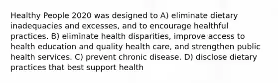 Healthy People 2020 was designed to A) eliminate dietary inadequacies and excesses, and to encourage healthful practices. B) eliminate health disparities, improve access to health education and quality health care, and strengthen public health services. C) prevent chronic disease. D) disclose dietary practices that best support health