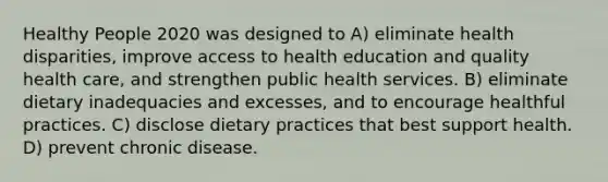 Healthy People 2020 was designed to A) eliminate health disparities, improve access to health education and quality health care, and strengthen public health services. B) eliminate dietary inadequacies and excesses, and to encourage healthful practices. C) disclose dietary practices that best support health. D) prevent chronic disease.