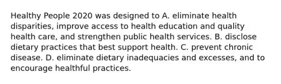 Healthy People 2020 was designed to A. eliminate health disparities, improve access to health education and quality health care, and strengthen public health services. B. disclose dietary practices that best support health. C. prevent chronic disease. D. eliminate dietary inadequacies and excesses, and to encourage healthful practices.