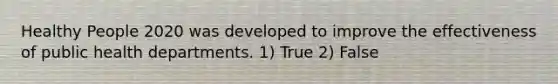 Healthy People 2020 was developed to improve the effectiveness of public health departments. 1) True 2) False