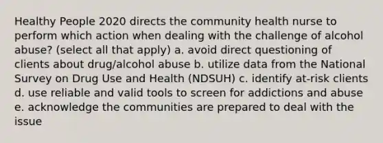 Healthy People 2020 directs the community health nurse to perform which action when dealing with the challenge of alcohol abuse? (select all that apply) a. avoid direct questioning of clients about drug/alcohol abuse b. utilize data from the National Survey on Drug Use and Health (NDSUH) c. identify at-risk clients d. use reliable and valid tools to screen for addictions and abuse e. acknowledge the communities are prepared to deal with the issue