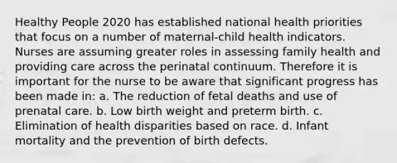 Healthy People 2020 has established national health priorities that focus on a number of maternal-child health indicators. Nurses are assuming greater roles in assessing family health and providing care across the perinatal continuum. Therefore it is important for the nurse to be aware that significant progress has been made in: a. The reduction of fetal deaths and use of prenatal care. b. Low birth weight and preterm birth. c. Elimination of health disparities based on race. d. Infant mortality and the prevention of birth defects.