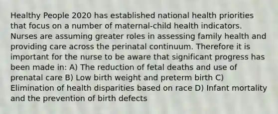 Healthy People 2020 has established national health priorities that focus on a number of maternal-child health indicators. Nurses are assuming greater roles in assessing family health and providing care across the perinatal continuum. Therefore it is important for the nurse to be aware that significant progress has been made in: A) The reduction of fetal deaths and use of prenatal care B) Low birth weight and preterm birth C) Elimination of health disparities based on race D) Infant mortality and the prevention of birth defects