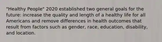 "Healthy People" 2020 established two general goals for the future: increase the quality and length of a healthy life for all Americans and remove differences in health outcomes that result from factors such as gender, race, education, disability, and location.​