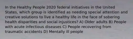 In the Healthy People 2020 federal initiatives in the United States, which group is identified as needing special attention and creative solutions to live a healthy life in the face of sobering health disparities and social injustices? A) Older adults B) People with acute infectious diseases C) People recovering from traumatic accidents D) Mentally ill people