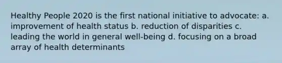 Healthy People 2020 is the first national initiative to advocate: a. improvement of health status b. reduction of disparities c. leading the world in general well-being d. focusing on a broad array of health determinants