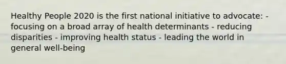 Healthy People 2020 is the first national initiative to advocate: - focusing on a broad array of health determinants - reducing disparities - improving health status - leading the world in general well-being