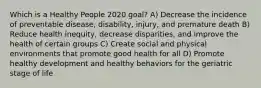 Which is a Healthy People 2020 goal? A) Decrease the incidence of preventable disease, disability, injury, and premature death B) Reduce health inequity, decrease disparities, and improve the health of certain groups C) Create social and physical environments that promote good health for all D) Promote healthy development and healthy behaviors for the geriatric stage of life