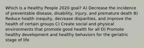 Which is a Healthy People 2020 goal? A) Decrease the incidence of preventable disease, disability, injury, and premature death B) Reduce health inequity, decrease disparities, and improve the health of certain groups C) Create social and physical environments that promote good health for all D) Promote healthy development and healthy behaviors for the geriatric stage of life