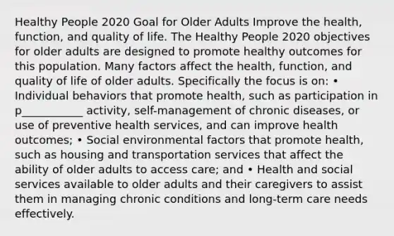 Healthy People 2020 Goal for Older Adults Improve the health, function, and quality of life. The Healthy People 2020 objectives for older adults are designed to promote healthy outcomes for this population. Many factors affect the health, function, and quality of life of older adults. Specifically the focus is on: • Individual behaviors that promote health, such as participation in p___________ activity, self-management of chronic diseases, or use of preventive health services, and can improve health outcomes; • Social environmental factors that promote health, such as housing and transportation services that affect the ability of older adults to access care; and • Health and social services available to older adults and their caregivers to assist them in managing chronic conditions and long-term care needs effectively.