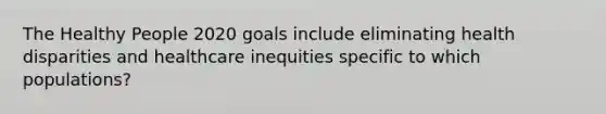 The Healthy People 2020 goals include eliminating health disparities and healthcare inequities specific to which populations?